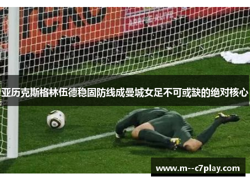 亚历克斯格林伍德稳固防线成曼城女足不可或缺的绝对核心