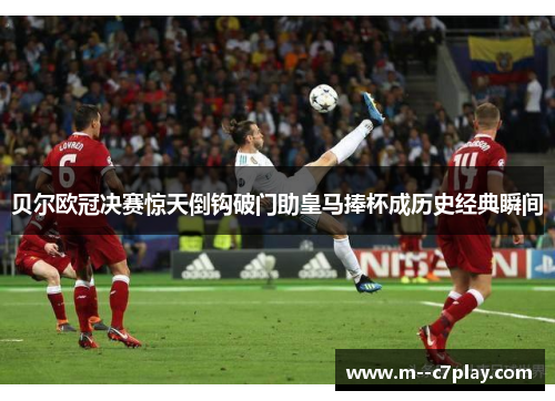 贝尔欧冠决赛惊天倒钩破门助皇马捧杯成历史经典瞬间