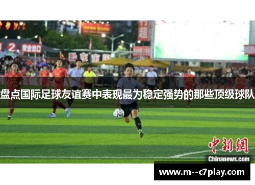 盘点国际足球友谊赛中表现最为稳定强势的那些顶级球队 盘点国际足球友谊赛中表现最为稳定强势的那些顶级球队